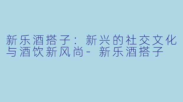 新乐酒搭子：新兴的社交文化与酒饮新风尚-新乐酒搭子