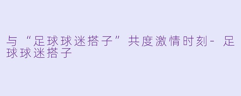 与“足球球迷搭子”共度激情时刻-足球球迷搭子