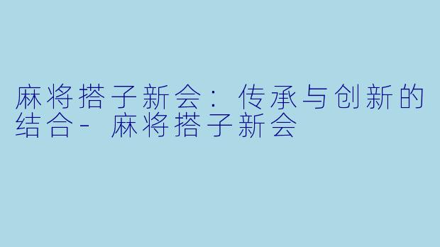麻将搭子新会：传承与创新的结合-麻将搭子新会