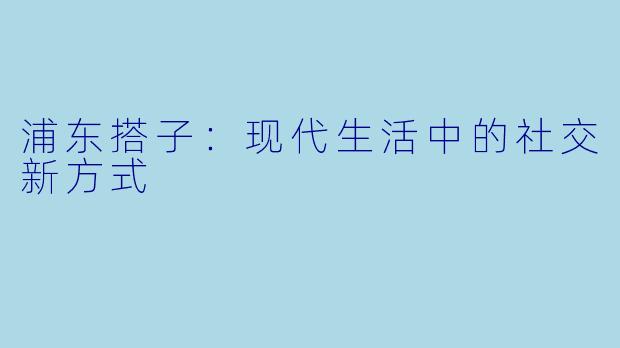 浦东搭子：现代生活中的社交新方式