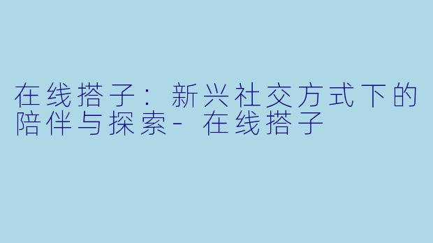 在线搭子：新兴社交方式下的陪伴与探索-在线搭子