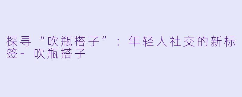 探寻“吹瓶搭子”：年轻人社交的新标签-吹瓶搭子
