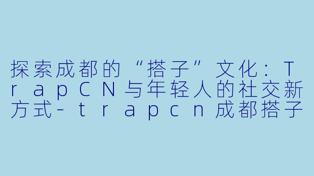 探索成都的“搭子”文化:TrapCN与年轻人的社交新方式