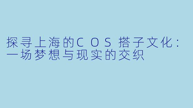 探寻上海的COS搭子文化：一场梦想与现实的交织