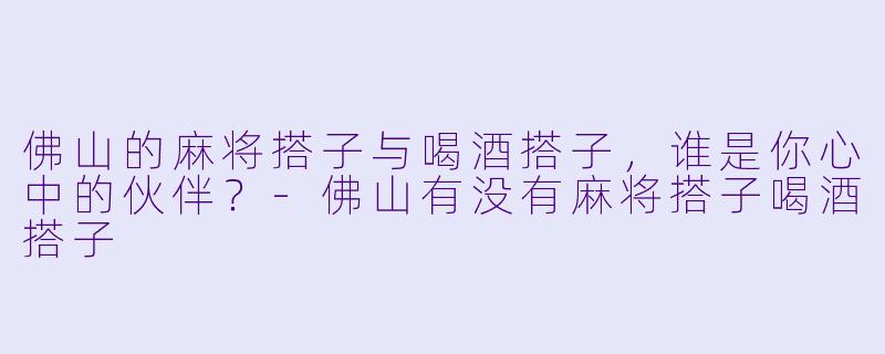 佛山的麻将搭子与喝酒搭子，谁是你心中的伙伴？-佛山有没有麻将搭子喝酒搭子