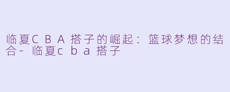 临夏CBA搭子的崛起：篮球梦想的结合-临夏cba搭子