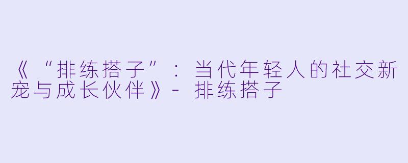 《“排练搭子”：当代年轻人的社交新宠与成长伙伴》-排练搭子