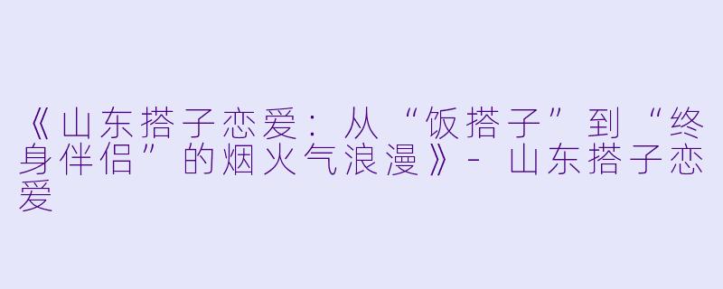 《山东搭子恋爱：从“饭搭子”到“终身伴侣”的烟火气浪漫》-山东搭子恋爱