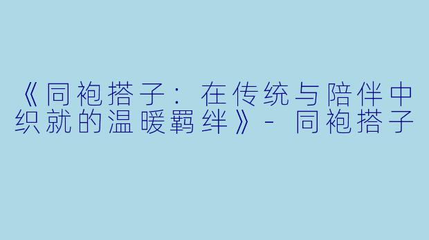 《同袍搭子：在传统与陪伴中织就的温暖羁绊》-同袍搭子