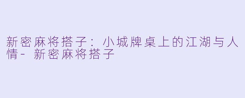 新密麻将搭子：小城牌桌上的江湖与人情-新密麻将搭子