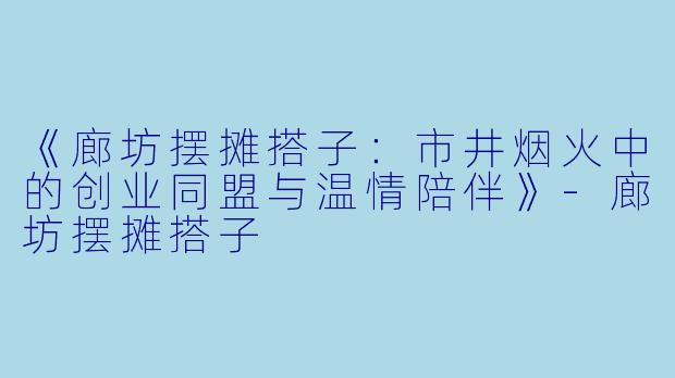 《廊坊摆摊搭子：市井烟火中的创业同盟与温情陪伴》-廊坊摆摊搭子