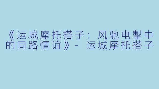 《运城摩托搭子：风驰电掣中的同路情谊》-运城摩托搭子