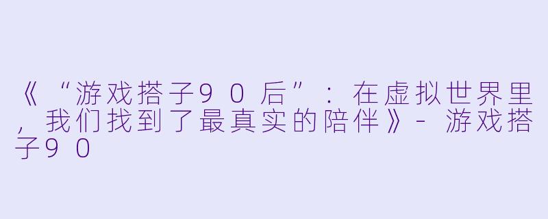 《“游戏搭子90后”：在虚拟世界里，我们找到了最真实的陪伴》-游戏搭子90