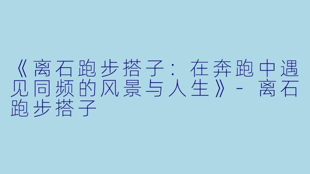 《离石跑步搭子：在奔跑中遇见同频的风景与人生》-离石跑步搭子