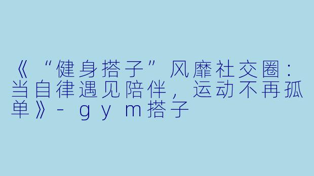 《“健身搭子”风靡社交圈：当自律遇见陪伴，运动不再孤单》-gym搭子