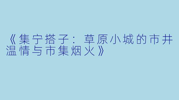 《集宁搭子：草原小城的市井温情与市集烟火》