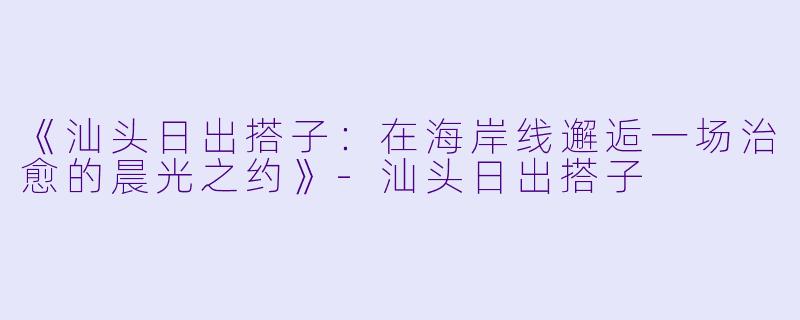 《汕头日出搭子:在海岸线邂逅一场治愈的晨光之约》