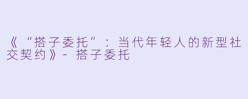 《“搭子委托”：当代年轻人的新型社交契约》-搭子委托
