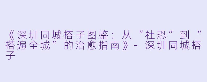 《深圳同城搭子图鉴：从“社恐”到“搭遍全城”的治愈指南》