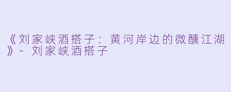 《刘家峡酒搭子:黄河岸边的微醺江湖》
