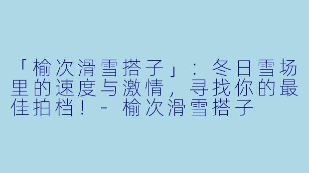 「榆次滑雪搭子」：冬日雪场里的速度与激情，寻找你的最佳拍档！-榆次滑雪搭子