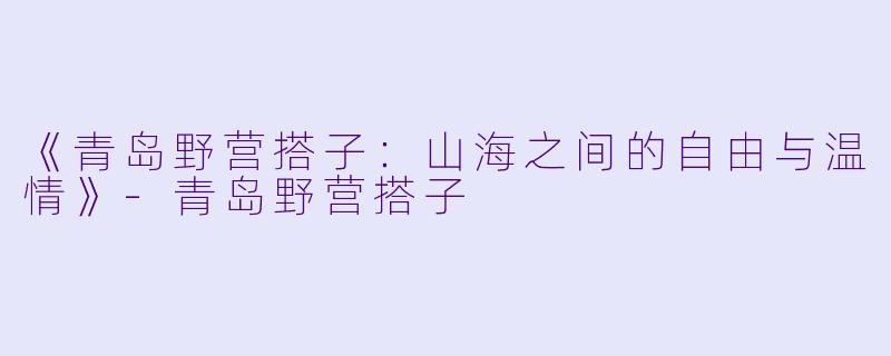 《青岛野营搭子：山海之间的自由与温情》