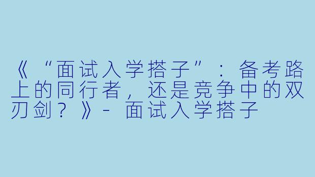 《“面试入学搭子”：备考路上的同行者，还是竞争中的双刃剑？》
