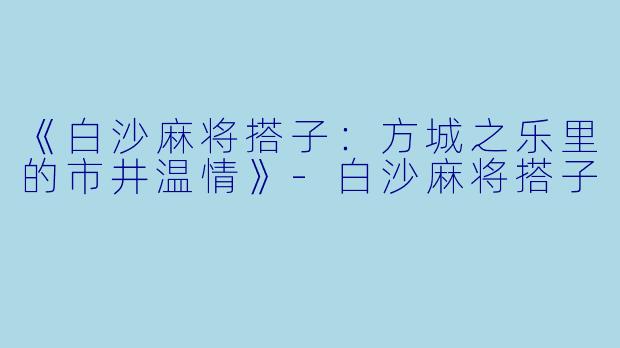 《白沙麻将搭子：方城之乐里的市井温情》-白沙麻将搭子