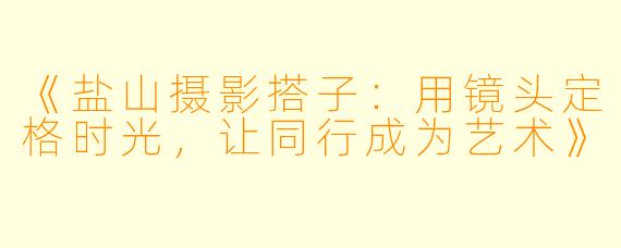 《盐山摄影搭子：用镜头定格时光，让同行成为艺术》