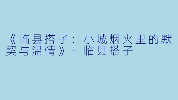 《临县搭子：小城烟火里的默契与温情》-临县搭子