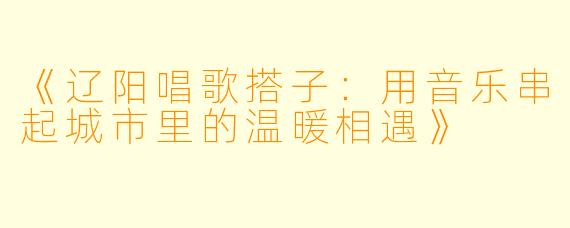 《辽阳唱歌搭子：用音乐串起城市里的温暖相遇》