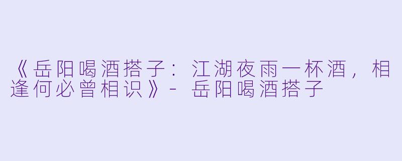 《岳阳喝酒搭子：江湖夜雨一杯酒，相逢何必曾相识》-岳阳喝酒搭子