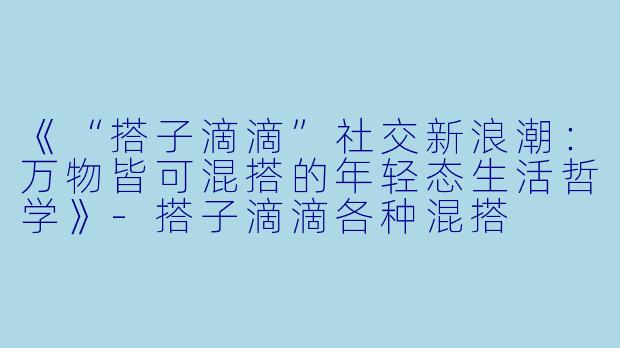 《“搭子滴滴”社交新浪潮：万物皆可混搭的年轻态生活哲学》-搭子滴滴各种混搭