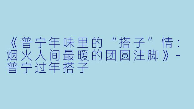 《普宁年味里的“搭子”情：烟火人间最暖的团圆注脚》-普宁过年搭子