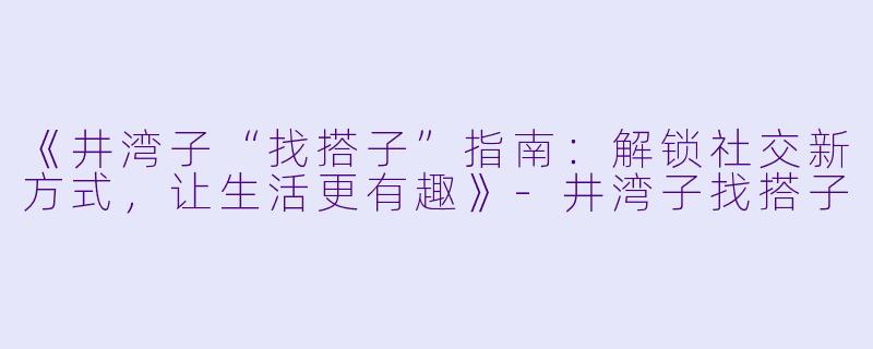 《井湾子“找搭子”指南：解锁社交新方式，让生活更有趣》-井湾子找搭子
