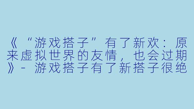 《“游戏搭子”有了新欢：原来虚拟世界的友情，也会过期》-游戏搭子有了新搭子很绝情