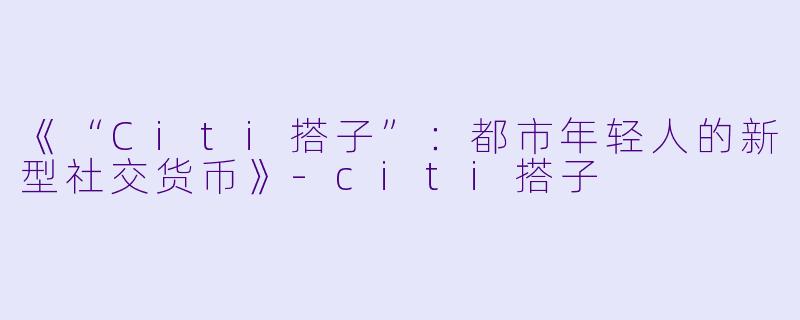 《“Citi搭子”：都市年轻人的新型社交货币》