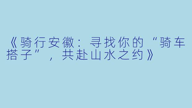 《骑行安徽:寻找你的“骑车搭子”,共赴山水之约》