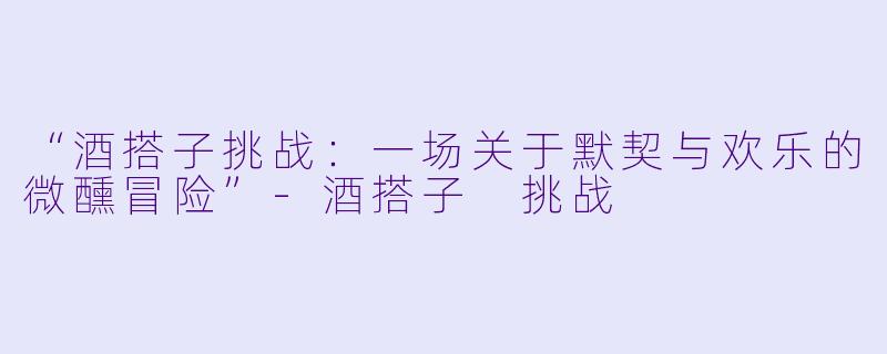 “酒搭子挑战：一场关于默契与欢乐的微醺冒险”