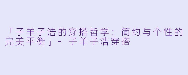 「子羊子浩的穿搭哲学：简约与个性的完美平衡」-子羊子浩穿搭