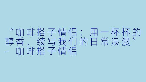“咖啡搭子情侣：用一杯杯的醇香，续写我们的日常浪漫”-咖啡搭子情侣