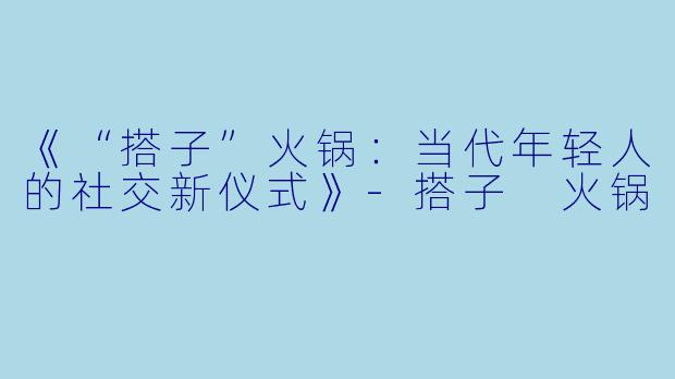 《“搭子”火锅：当代年轻人的社交新仪式》-搭子 火锅
