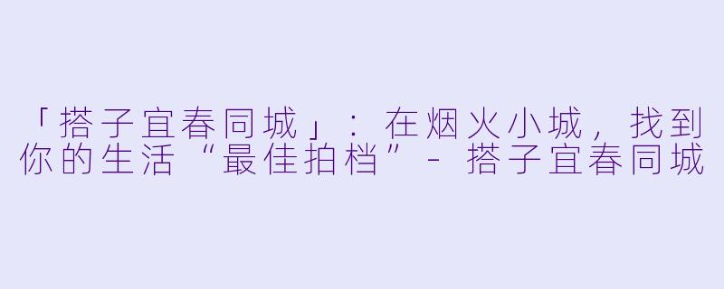 「搭子宜春同城」：在烟火小城，找到你的生活“最佳拍档”