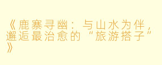 《鹿寨寻幽:与山水为伴,邂逅最治愈的“旅游搭子”》