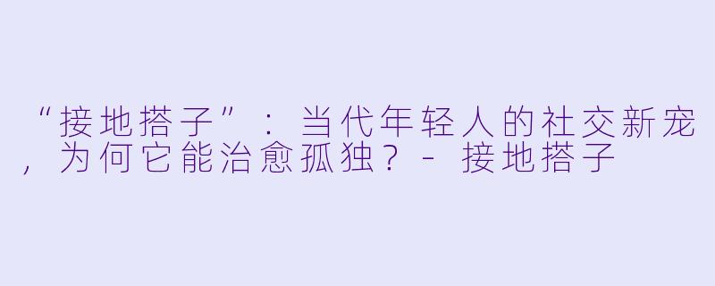 “接地搭子”：当代年轻人的社交新宠，为何它能治愈孤独？-接地搭子