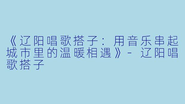 《辽阳唱歌搭子:用音乐串起城市里的温暖相遇》