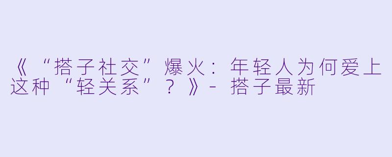 《“搭子社交”爆火：年轻人为何爱上这种“轻关系”？》-搭子最新