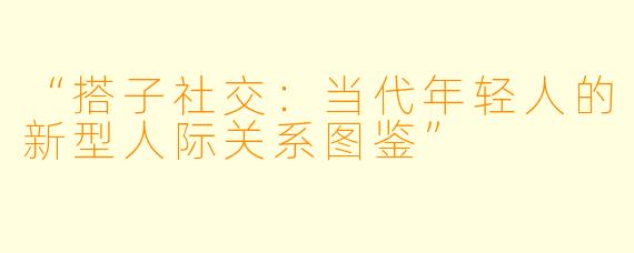 “搭子社交：当代年轻人的新型人际关系图鉴”