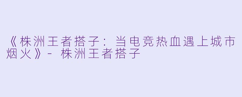 《株洲王者搭子：当电竞热血遇上城市烟火》-株洲王者搭子