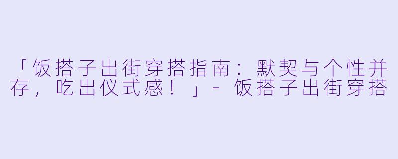 「饭搭子出街穿搭指南：默契与个性并存，吃出仪式感！」-饭搭子出街穿搭